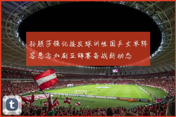 孙颖莎强化接发球训练国乒女单阵容悬念加剧亚锦赛备战新动态