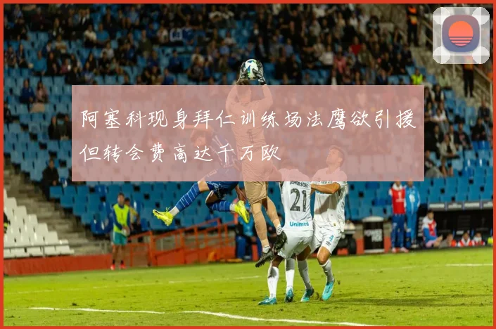 阿塞科现身拜仁训练场法鹰欲引援但转会费高达千万欧