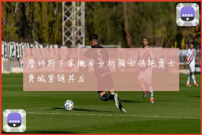 詹姆斯下家概率分析骑士领跑勇士费城紧随其后