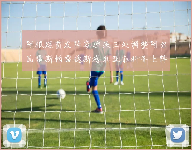 阿根廷首发阵容迎来三处调整阿尔瓦雷斯帕雷德斯塔利亚菲科齐上阵