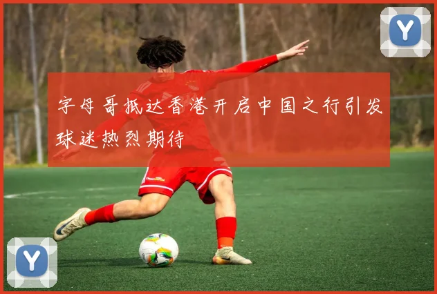 字母哥抵达香港开启中国之行引发球迷热烈期待