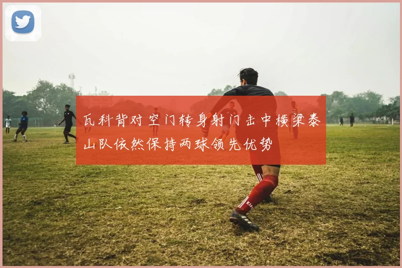 瓦科背对空门转身射门击中横梁泰山队依然保持两球领先优势