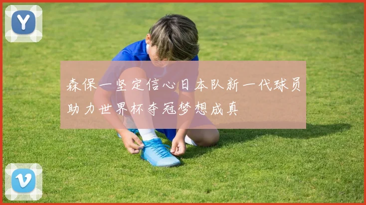 森保一坚定信心日本队新一代球员助力世界杯夺冠梦想成真