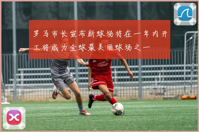 罗马市长宣布新球场将在一年内开工将成为全球最美丽球场之一