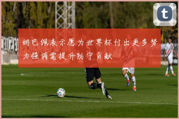 姆巴佩表示愿为世界杯付出更多努力强调需提升防守贡献