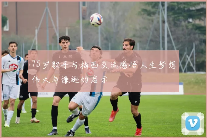 75岁歌手与梅西交流感悟人生梦想伟大与谦逊的启示