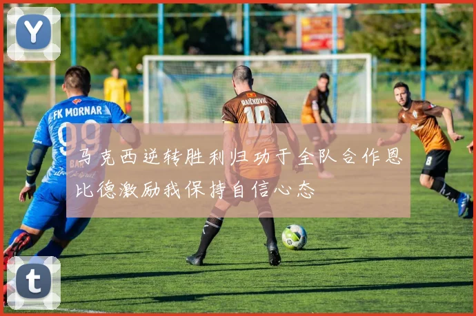 马克西逆转胜利归功于全队合作恩比德激励我保持自信心态