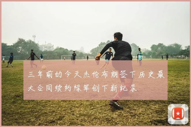 三年前的今天杰伦布朗签下历史最大合同续约绿军创下新纪录