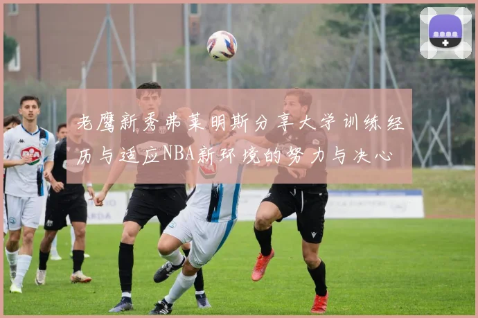 老鹰新秀弗莱明斯分享大学训练经历与适应NBA新环境的努力与决心