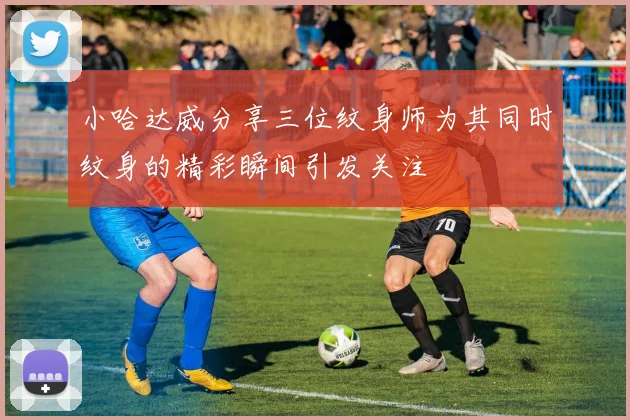 小哈达威分享三位纹身师为其同时纹身的精彩瞬间引发关注