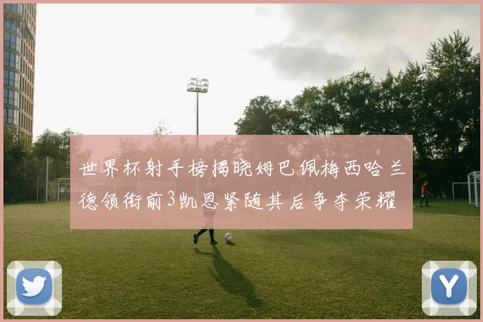 世界杯射手榜揭晓姆巴佩梅西哈兰德领衔前3凯恩紧随其后争夺荣耀