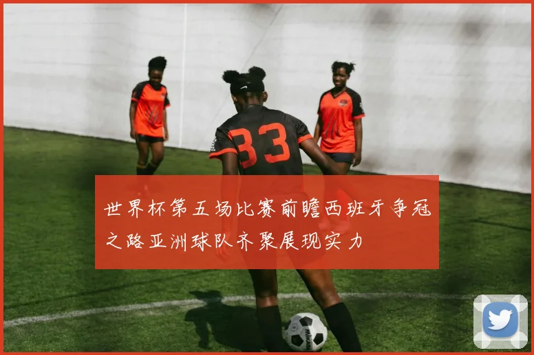 世界杯第五场比赛前瞻西班牙争冠之路亚洲球队齐聚展现实力