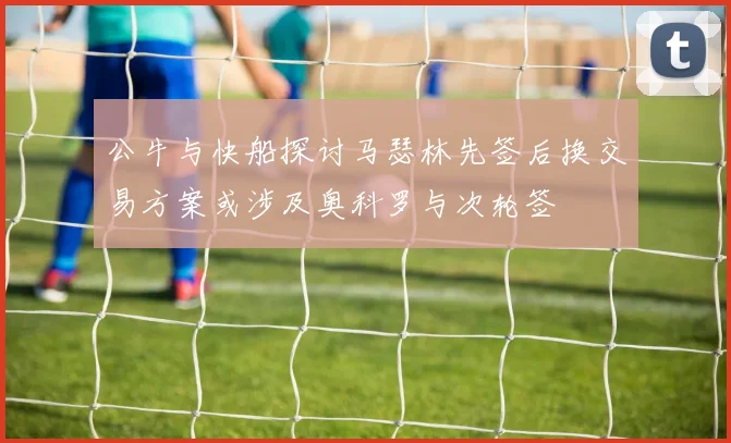 公牛与快船探讨马瑟林先签后换交易方案或涉及奥科罗与次轮签